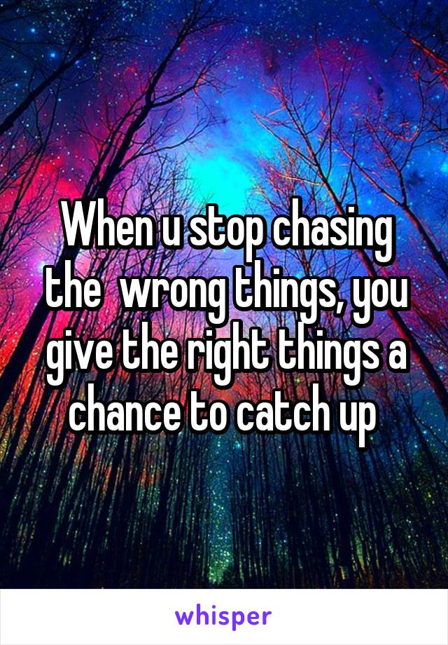 When u stop chasing the  wrong things, you give the right things a chance to catch up 