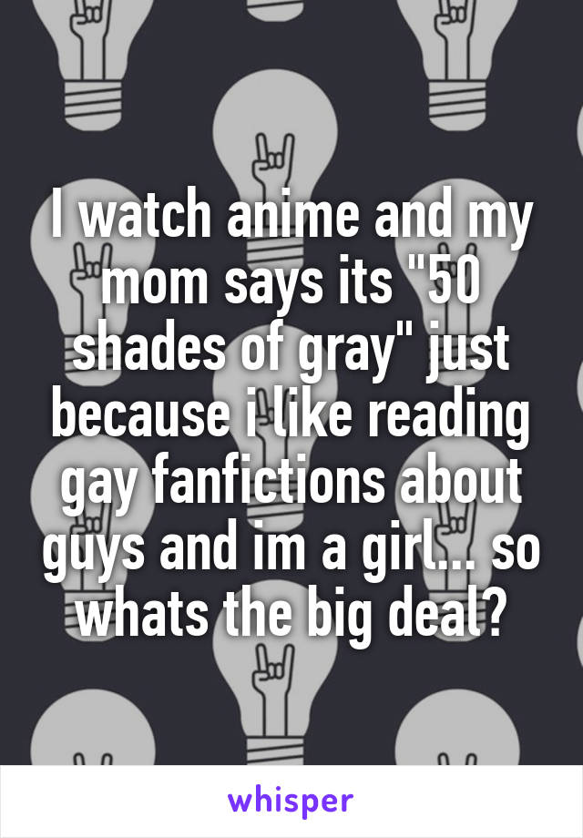 I watch anime and my mom says its "50 shades of gray" just because i like reading gay fanfictions about guys and im a girl... so whats the big deal?
