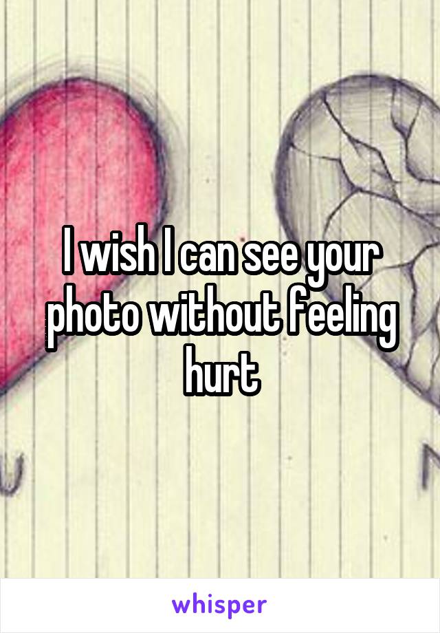 I wish I can see your photo without feeling hurt