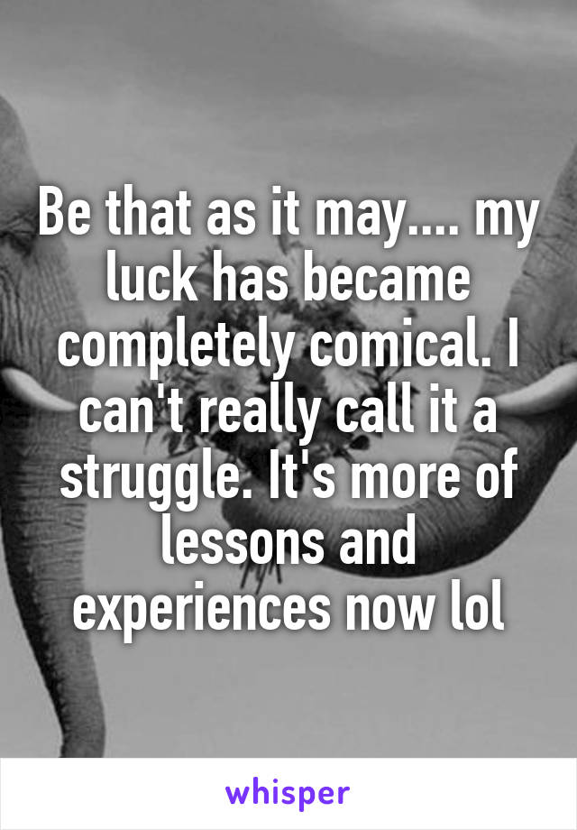 Be that as it may.... my luck has became completely comical. I can't really call it a struggle. It's more of lessons and experiences now lol