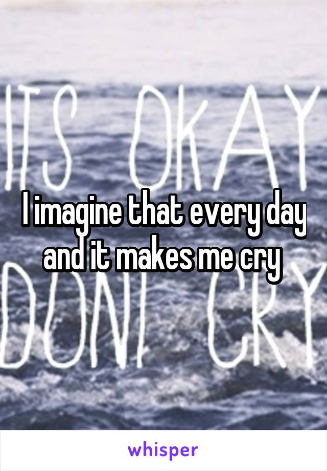 I imagine that every day and it makes me cry 