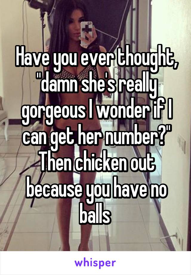 Have you ever thought, "damn she's really gorgeous I wonder if I can get her number?" Then chicken out because you have no balls 