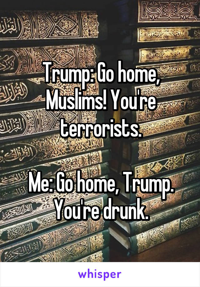 Trump: Go home, Muslims! You're terrorists.

Me: Go home, Trump. You're drunk.
