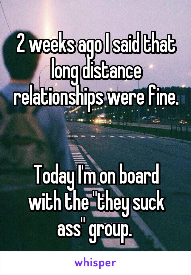 2 weeks ago I said that long distance relationships were fine. 

Today I'm on board with the "they suck ass" group. 