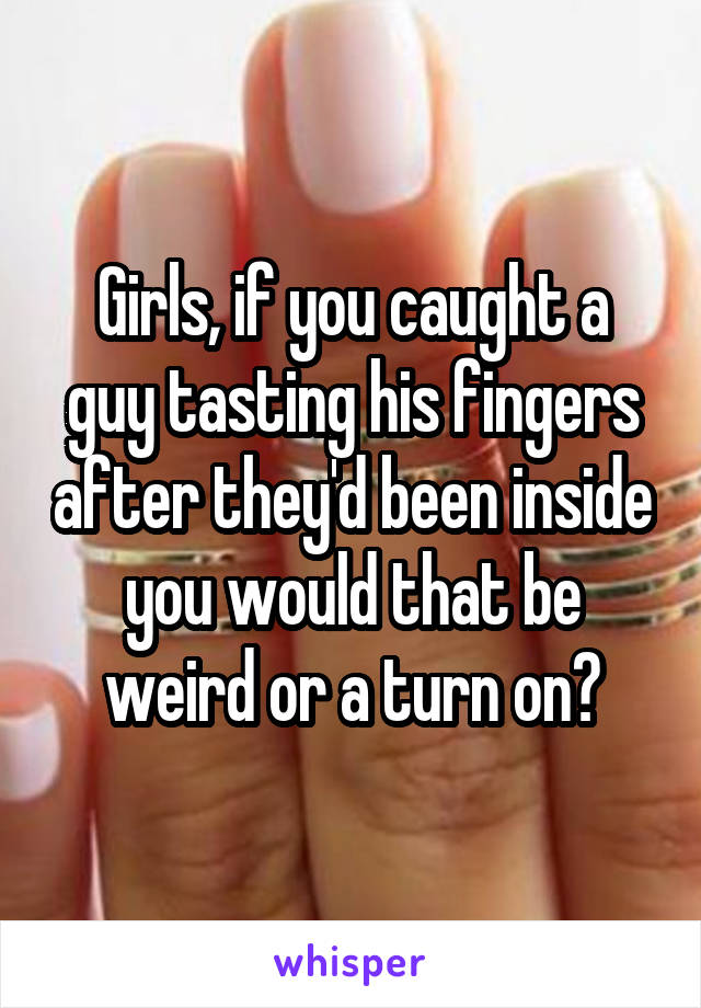 Girls, if you caught a guy tasting his fingers after they'd been inside you would that be weird or a turn on?
