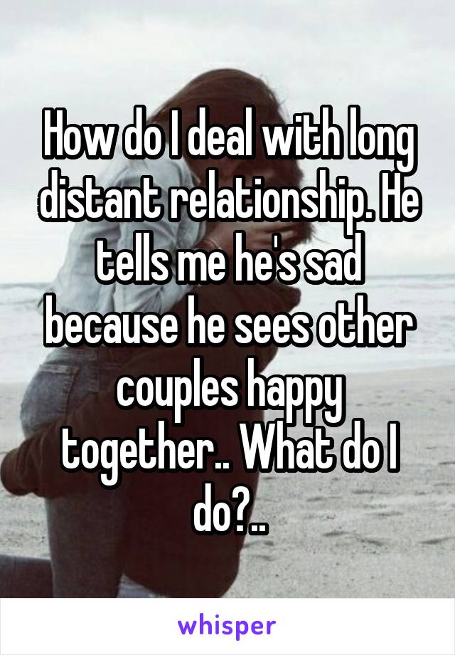 How do I deal with long distant relationship. He tells me he's sad because he sees other couples happy together.. What do I do?..