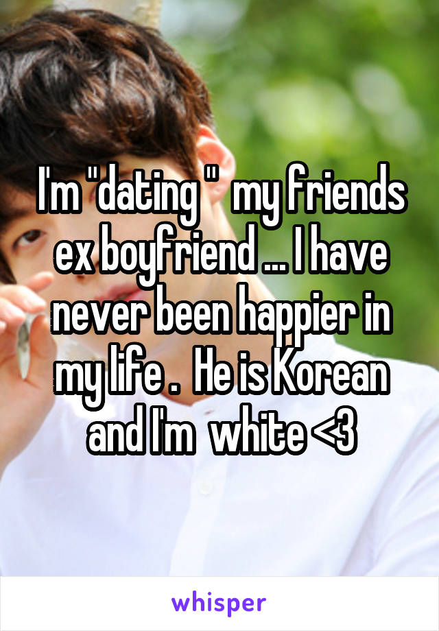 I'm "dating "  my friends ex boyfriend ... I have never been happier in my life .  He is Korean and I'm  white <3