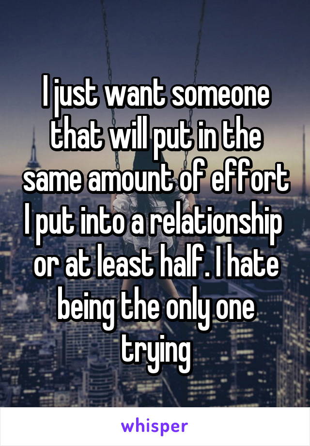 I just want someone that will put in the same amount of effort I put into a relationship  or at least half. I hate being the only one trying