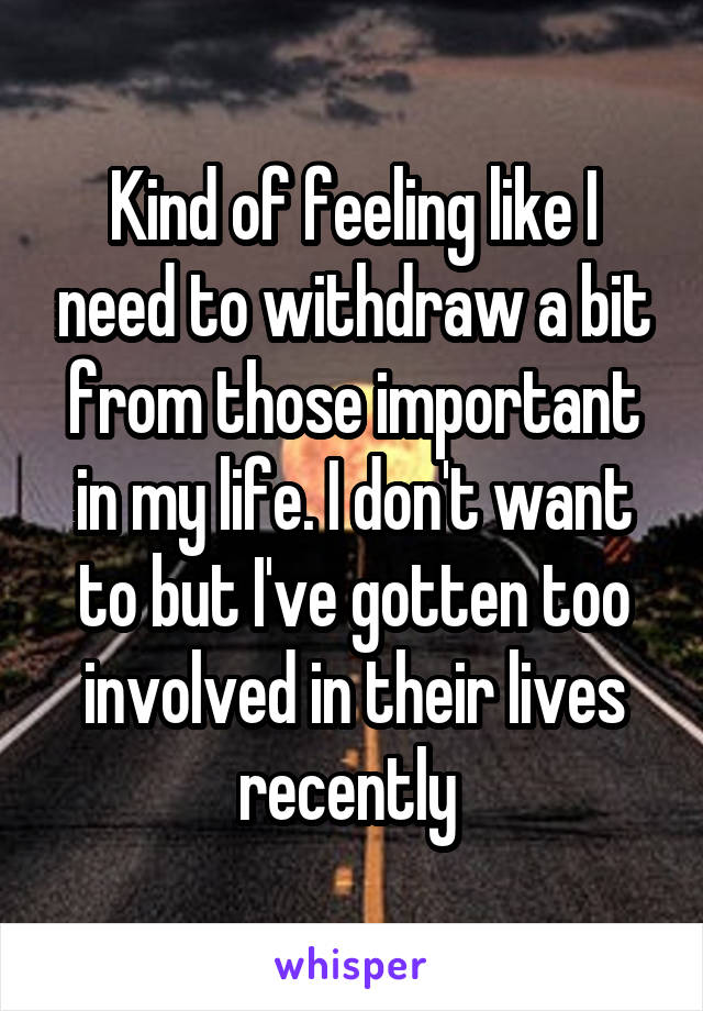 Kind of feeling like I need to withdraw a bit from those important in my life. I don't want to but I've gotten too involved in their lives recently 