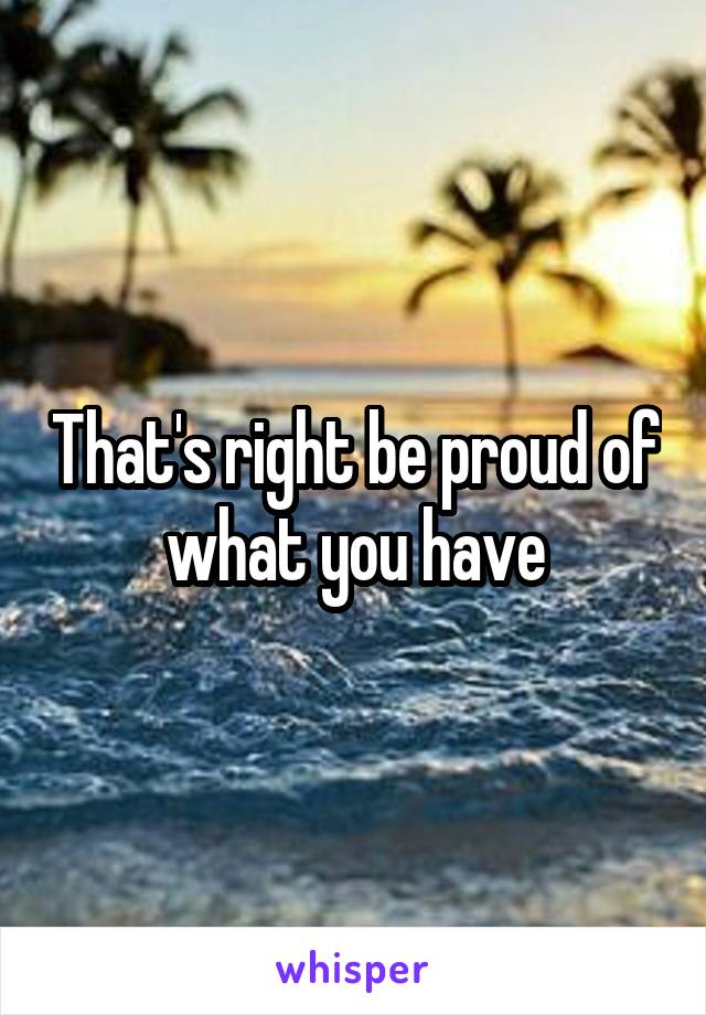 That's right be proud of what you have