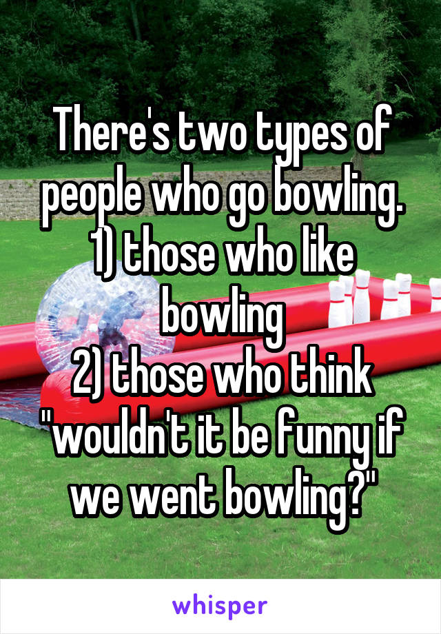 There's two types of people who go bowling.
1) those who like bowling
2) those who think "wouldn't it be funny if we went bowling?"