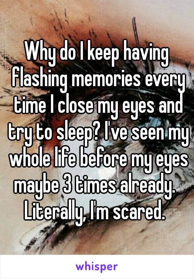 Why do I keep having flashing memories every time I close my eyes and try to sleep? I've seen my whole life before my eyes maybe 3 times already.  
Literally, I'm scared. 