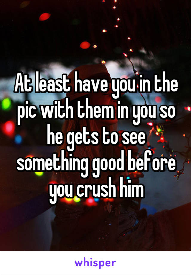 At least have you in the pic with them in you so he gets to see something good before you crush him