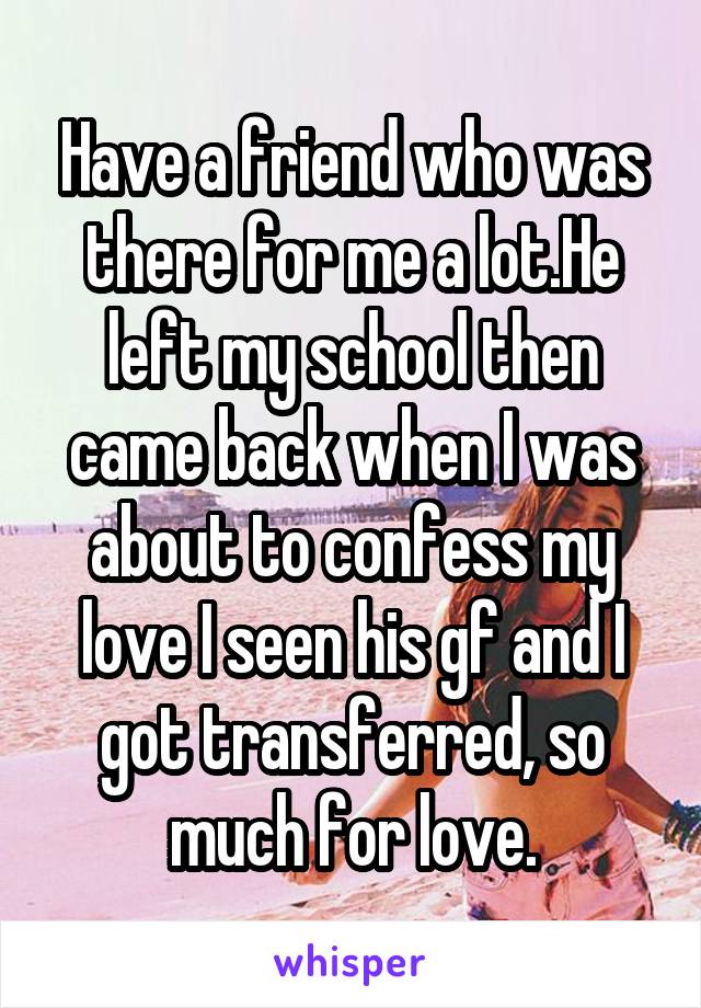 Have a friend who was there for me a lot.He left my school then came back when I was about to confess my love I seen his gf and I got transferred, so much for love.