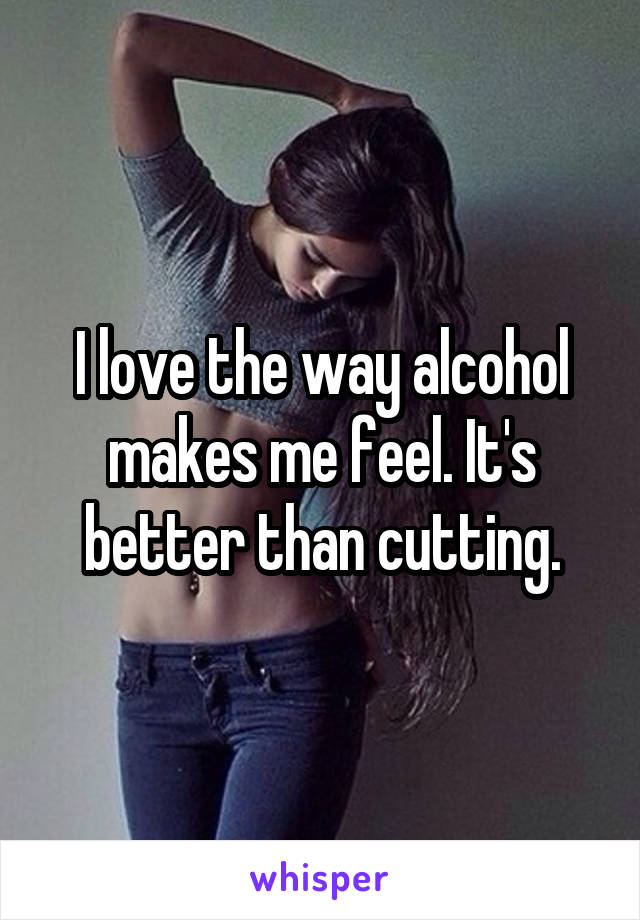 I love the way alcohol makes me feel. It's better than cutting.