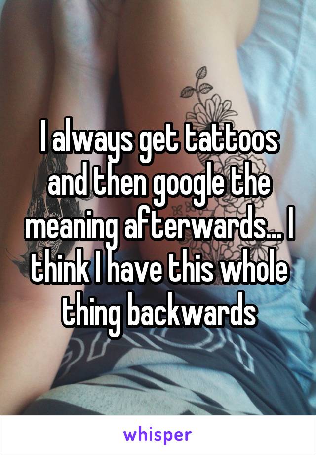 I always get tattoos and then google the meaning afterwards... I think I have this whole thing backwards