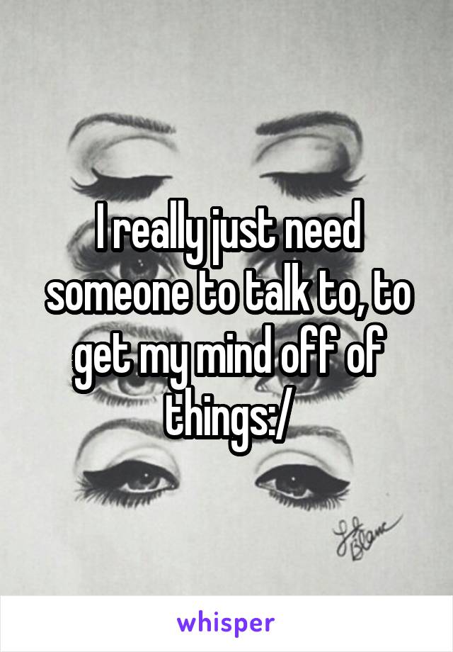 I really just need someone to talk to, to get my mind off of things:/