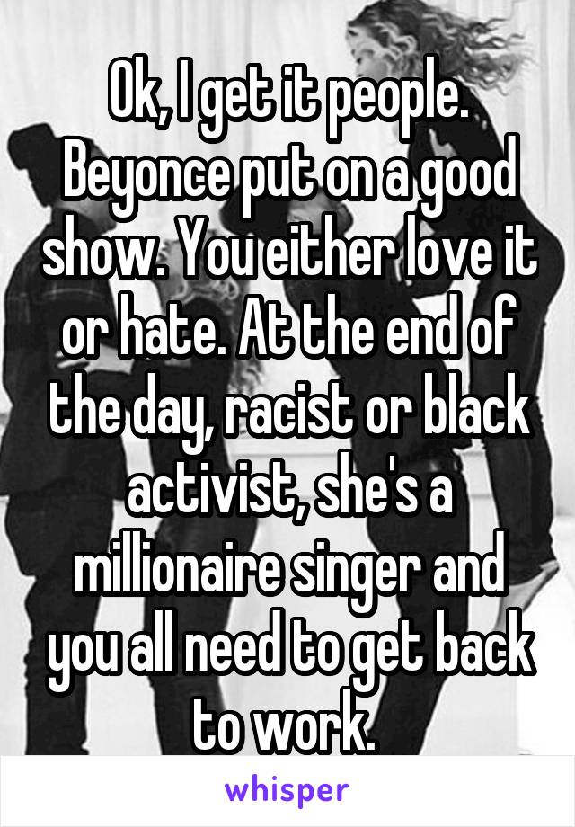 Ok, I get it people. Beyonce put on a good show. You either love it or hate. At the end of the day, racist or black activist, she's a millionaire singer and you all need to get back to work. 