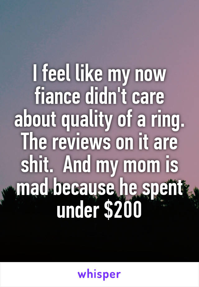 I feel like my now fiance didn't care about quality of a ring. The reviews on it are shit.  And my mom is mad because he spent under $200