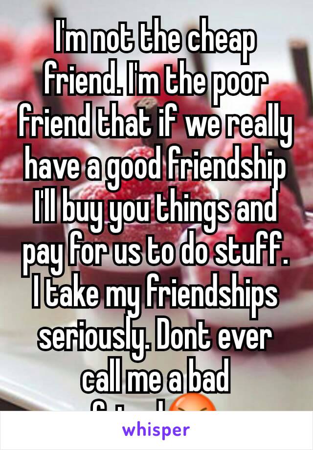 I'm not the cheap friend. I'm the poor friend that if we really have a good friendship I'll buy you things and pay for us to do stuff. I take my friendships seriously. Dont ever call me a bad friend😡