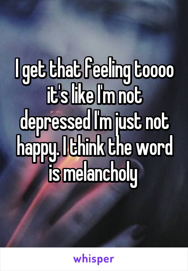 I get that feeling toooo it's like I'm not depressed I'm just not happy. I think the word is melancholy 
