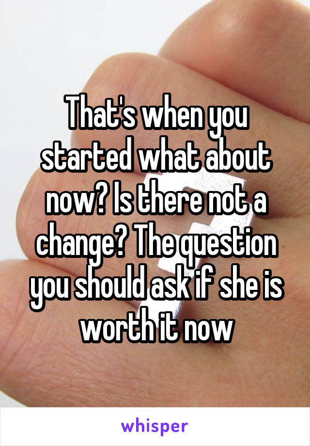 That's when you started what about now? Is there not a change? The question you should ask if she is worth it now