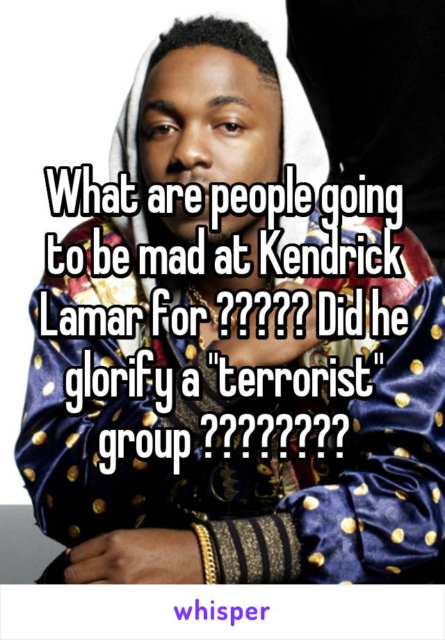 What are people going to be mad at Kendrick Lamar for ????? Did he glorify a "terrorist" group ????????