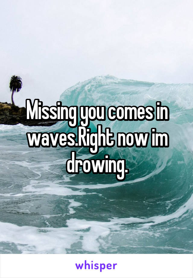 Missing you comes in waves.Right now im drowing.