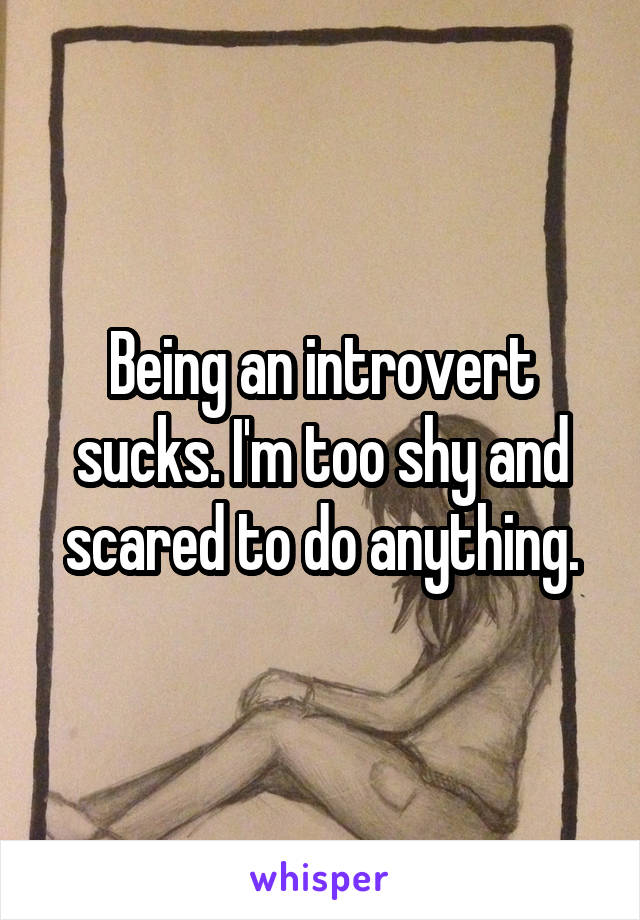 Being an introvert sucks. I'm too shy and scared to do anything.