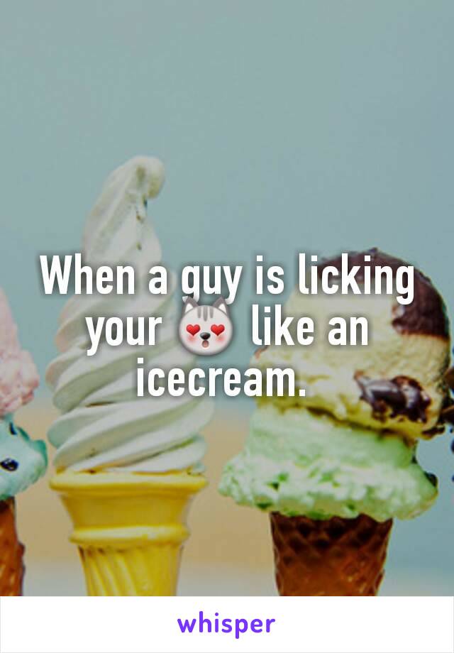 When a guy is licking your 😻 like an icecream. 