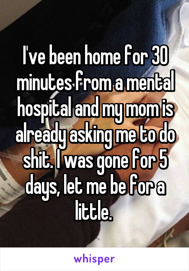 I've been home for 30 minutes from a mental hospital and my mom is already asking me to do shit. I was gone for 5 days, let me be for a little. 