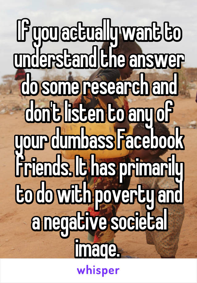 If you actually want to understand the answer do some research and don't listen to any of your dumbass Facebook friends. It has primarily to do with poverty and a negative societal image. 