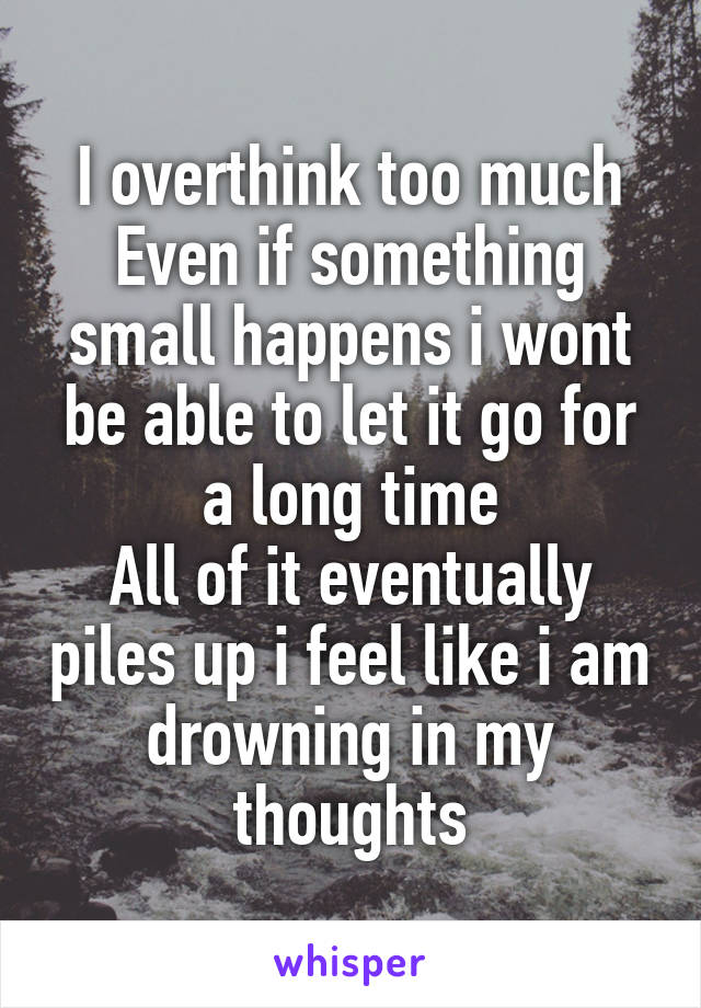 I overthink too much
Even if something small happens i wont be able to let it go for a long time
All of it eventually piles up i feel like i am drowning in my thoughts