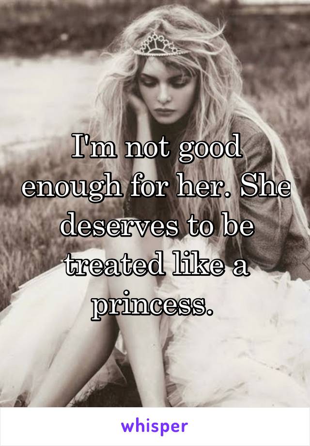I'm not good enough for her. She deserves to be treated like a princess. 