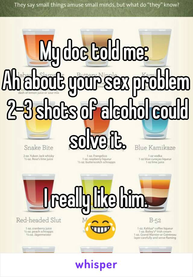 My doc told me: 
Ah about your sex problem 2-3 shots of alcohol could solve it.

I really like him.
  😂 