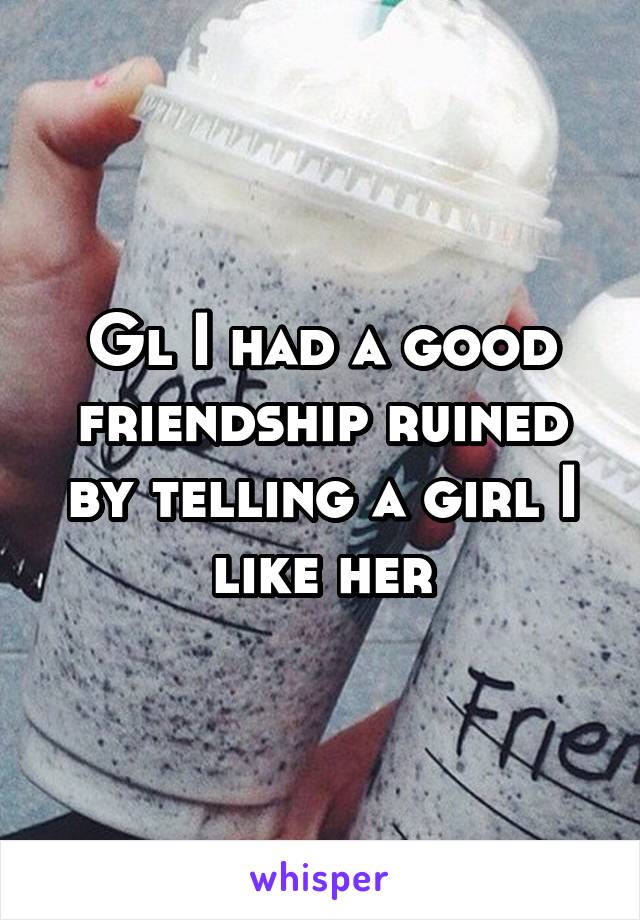 Gl I had a good friendship ruined by telling a girl I like her