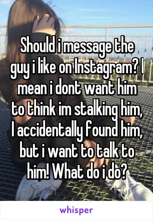 Should i message the guy i like on Instagram? I mean i dont want him to think im stalking him, I accidentally found him, but i want to talk to him! What do i do?