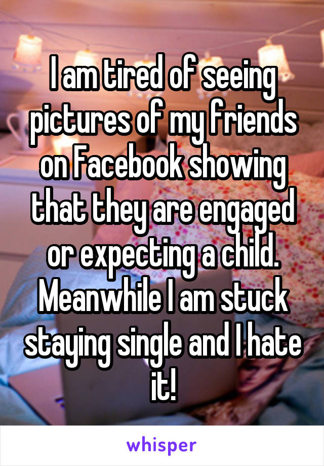 I am tired of seeing pictures of my friends on Facebook showing that they are engaged or expecting a child. Meanwhile I am stuck staying single and I hate it!
