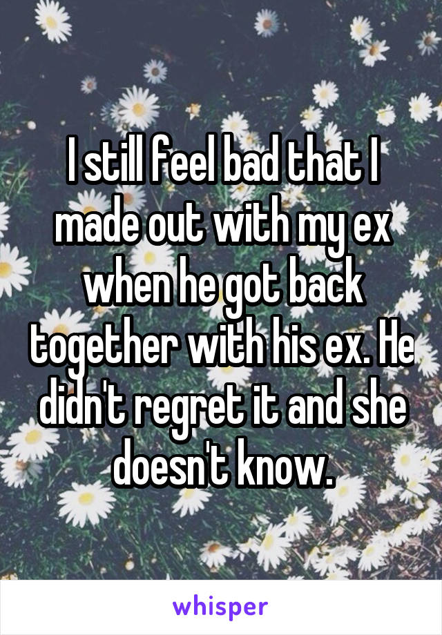 I still feel bad that I made out with my ex when he got back together with his ex. He didn't regret it and she doesn't know.