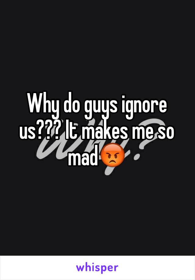 Why do guys ignore us??? It makes me so mad😡
