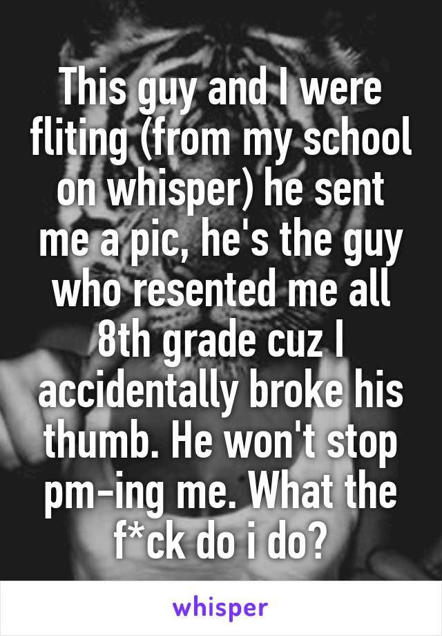 This guy and I were fliting (from my school on whisper) he sent me a pic, he's the guy who resented me all 8th grade cuz I accidentally broke his thumb. He won't stop pm-ing me. What the f*ck do i do?