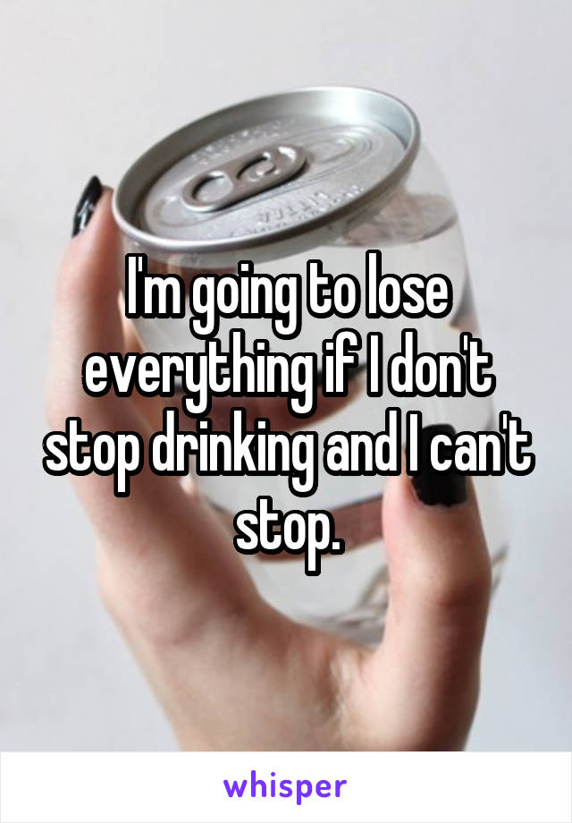 I'm going to lose everything if I don't stop drinking and I can't stop.