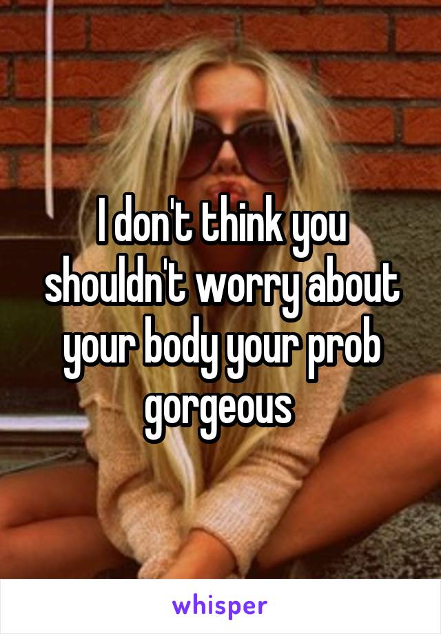 I don't think you shouldn't worry about your body your prob gorgeous 