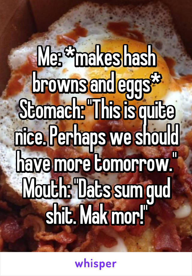 Me: *makes hash browns and eggs*
Stomach: "This is quite nice. Perhaps we should have more tomorrow."
Mouth: "Dats sum gud shit. Mak mor!"