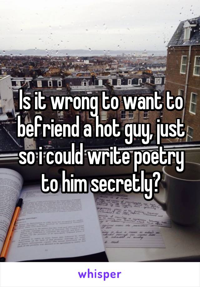 Is it wrong to want to befriend a hot guy, just so i could write poetry to him secretly?