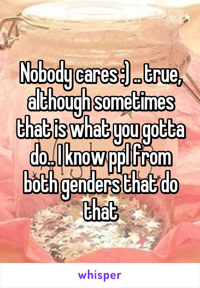 Nobody cares :) .. true, although sometimes that is what you gotta do.. I know ppl from both genders that do that