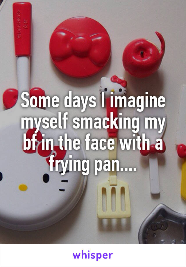 Some days I imagine myself smacking my bf in the face with a frying pan....