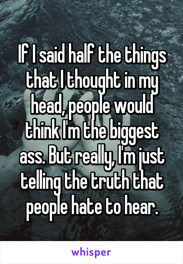 If I said half the things that I thought in my head, people would think I'm the biggest ass. But really, I'm just telling the truth that people hate to hear.