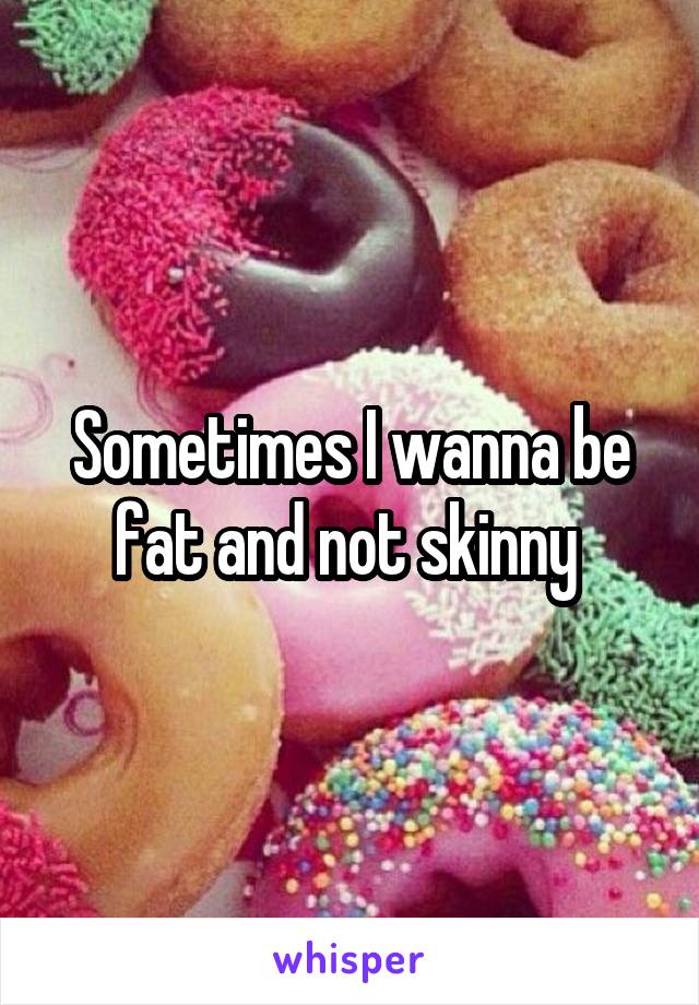 Sometimes I wanna be fat and not skinny 