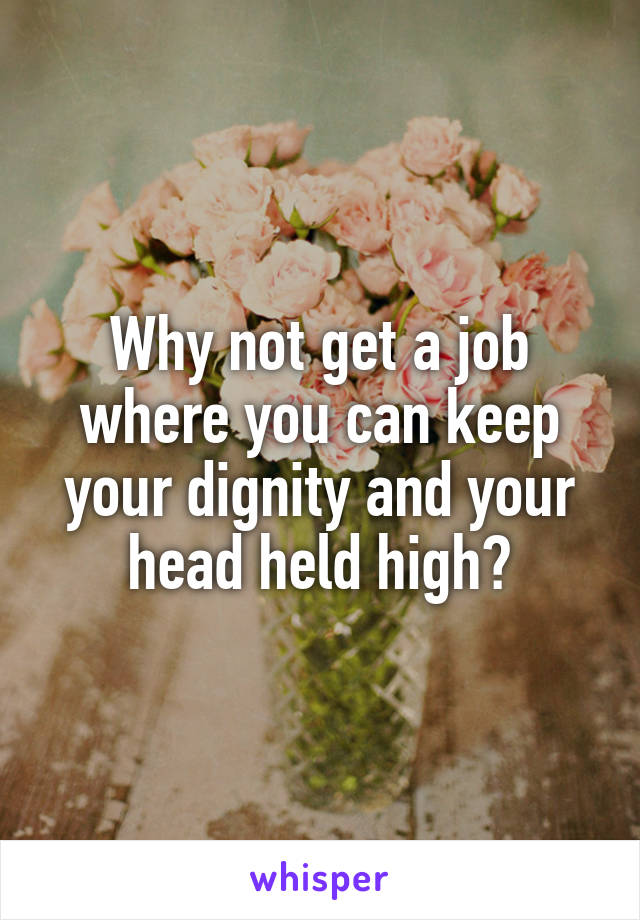 Why not get a job where you can keep your dignity and your head held high?